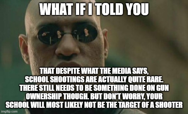 Believe it or not, school shootings are rare. Don't worry. | WHAT IF I TOLD YOU; THAT DESPITE WHAT THE MEDIA SAYS, SCHOOL SHOOTINGS ARE ACTUALLY QUITE RARE. THERE STILL NEEDS TO BE SOMETHING DONE ON GUN OWNERSHIP THOUGH. BUT DON'T WORRY, YOUR SCHOOL WILL MOST LIKELY NOT BE THE TARGET OF A SHOOTER | image tagged in memes,matrix morpheus | made w/ Imgflip meme maker