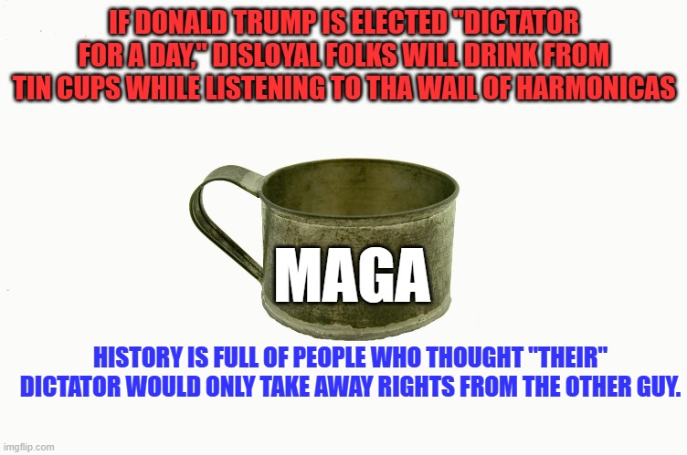 Ask Michael Cohen. | IF DONALD TRUMP IS ELECTED "DICTATOR FOR A DAY," DISLOYAL FOLKS WILL DRINK FROM TIN CUPS WHILE LISTENING TO THA WAIL OF HARMONICAS; MAGA; HISTORY IS FULL OF PEOPLE WHO THOUGHT "THEIR" DICTATOR WOULD ONLY TAKE AWAY RIGHTS FROM THE OTHER GUY. | image tagged in politics | made w/ Imgflip meme maker
