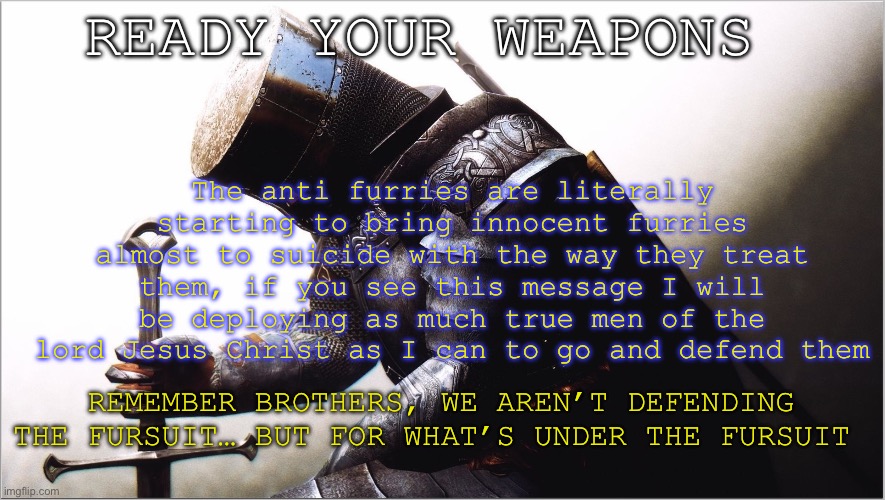 we dontsupport the furry movement and idea, but they are innocent. And therefore it is our duty to protect the weak and the lost | READY YOUR WEAPONS; The anti furries are literally starting to bring innocent furries almost to suicide with the way they treat them, if you see this message I will be deploying as much true men of the lord Jesus Christ as I can to go and defend them; REMEMBER BROTHERS, WE AREN’T DEFENDING THE FURSUIT… BUT FOR WHAT’S UNDER THE FURSUIT | image tagged in crusader kneeling,crusader,hero | made w/ Imgflip meme maker