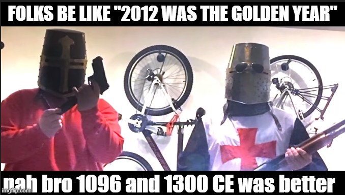 Me and the boys | FOLKS BE LIKE "2012 WAS THE GOLDEN YEAR"; nah bro 1096 and 1300 CE was better | image tagged in me and the boys | made w/ Imgflip meme maker