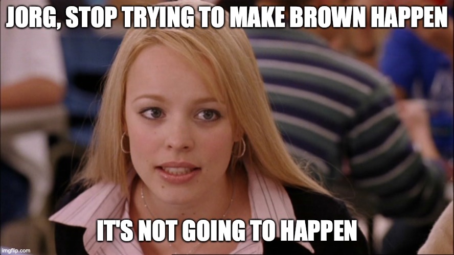 Stop trying to make _____ happen | JORG, STOP TRYING TO MAKE BROWN HAPPEN; IT'S NOT GOING TO HAPPEN | image tagged in stop trying to make _____ happen | made w/ Imgflip meme maker