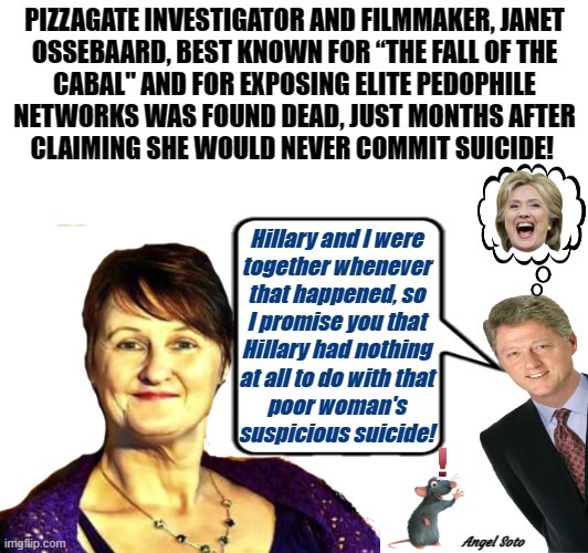 pizzagate investigator and filmmaker "suicided" - where was hillary? | PIZZAGATE INVESTIGATOR AND FILMMAKER, JANET
OSSEBAARD, BEST KNOWN FOR “THE FALL OF THE
CABAL" AND FOR EXPOSING ELITE PEDOPHILE
NETWORKS WAS FOUND DEAD, JUST MONTHS AFTER
CLAIMING SHE WOULD NEVER COMMIT SUICIDE! Hillary and I were
together whenever
that happened, so
I promise you that
Hillary had nothing
at all to do with that
poor woman's
suspicious suicide! Angel Soto | image tagged in pizzagate,investigation,bill clinton,hillary clinton,pedophiles,suicide | made w/ Imgflip meme maker