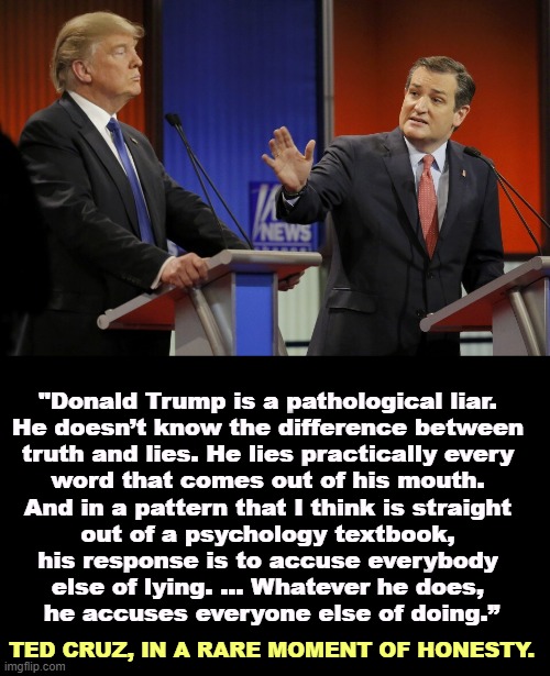 "Donald Trump is a pathological liar. 
He doesn’t know the difference between 
truth and lies. He lies practically every 
word that comes out of his mouth. 
And in a pattern that I think is straight 
out of a psychology textbook, 
his response is to accuse everybody 
else of lying. ... Whatever he does, 
he accuses everyone else of doing.”; TED CRUZ, IN A RARE MOMENT OF HONESTY. | image tagged in ted cruz,donald trump,liar,always,accused | made w/ Imgflip meme maker