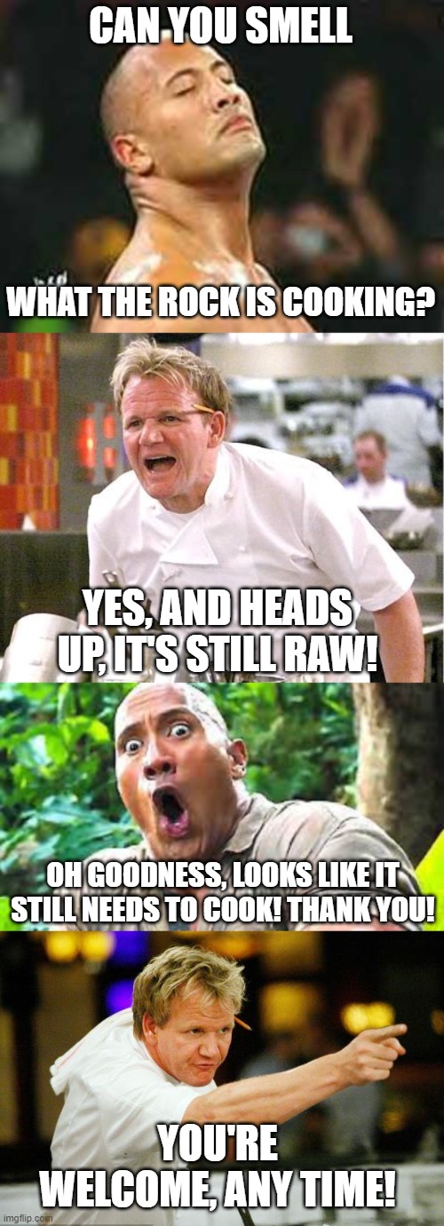 cool crossover | CAN YOU SMELL; WHAT THE ROCK IS COOKING? YES, AND HEADS UP, IT'S STILL RAW! OH GOODNESS, LOOKS LIKE IT STILL NEEDS TO COOK! THANK YOU! YOU'RE WELCOME, ANY TIME! | image tagged in memes,chef gordon ramsay,dwayne johnson,the rock,funny,crossover | made w/ Imgflip meme maker