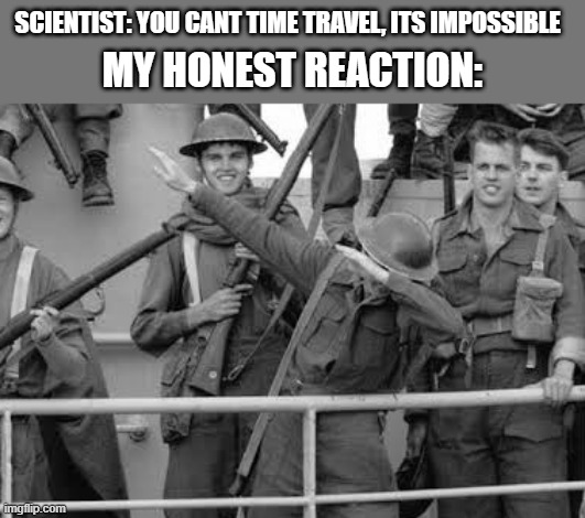 Best solder ever | SCIENTIST: YOU CANT TIME TRAVEL, ITS IMPOSSIBLE; MY HONEST REACTION: | image tagged in ww1 soldier dab | made w/ Imgflip meme maker