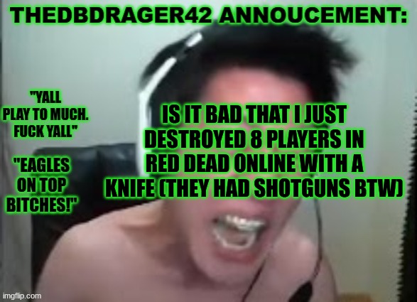 i did the stupidest thing to do in a game and got away with it 5 times. (i got 5 kills) | IS IT BAD THAT I JUST DESTROYED 8 PLAYERS IN RED DEAD ONLINE WITH A KNIFE (THEY HAD SHOTGUNS BTW) | image tagged in thedbdrager42s annoucement template | made w/ Imgflip meme maker