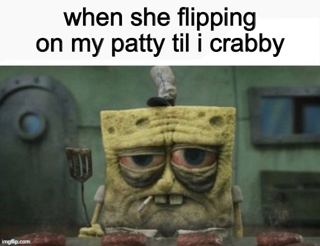 depressed spongebob | when she flipping on my patty til i crabby | image tagged in depressed spongebob | made w/ Imgflip meme maker