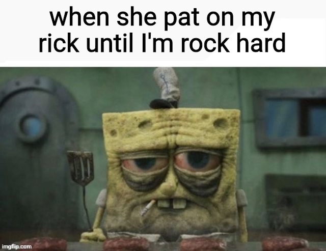 depressed spongebob | when she pat on my rick until I'm rock hard | image tagged in depressed spongebob | made w/ Imgflip meme maker