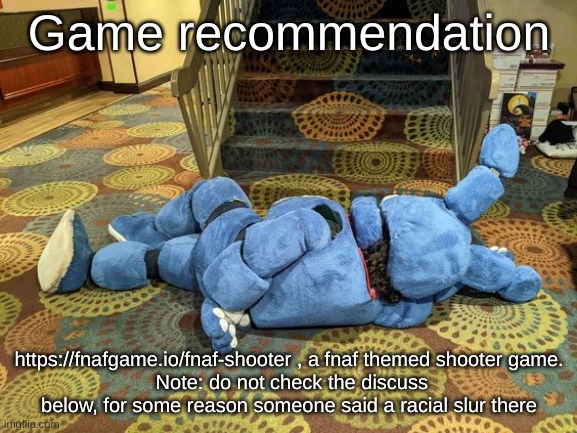 no title | Game recommendation; https://fnafgame.io/fnaf-shooter , a fnaf themed shooter game.
 Note: do not check the discuss below, for some reason someone said a racial slur there | image tagged in no title | made w/ Imgflip meme maker