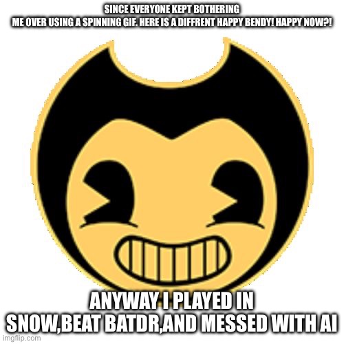 Bendy | SINCE EVERYONE KEPT BOTHERING ME OVER USING A SPINNING GIF. HERE IS A DIFFRENT HAPPY BENDY! HAPPY NOW?! ANYWAY I PLAYED IN SNOW,BEAT BATDR,AND MESSED WITH AI | image tagged in bendy | made w/ Imgflip meme maker