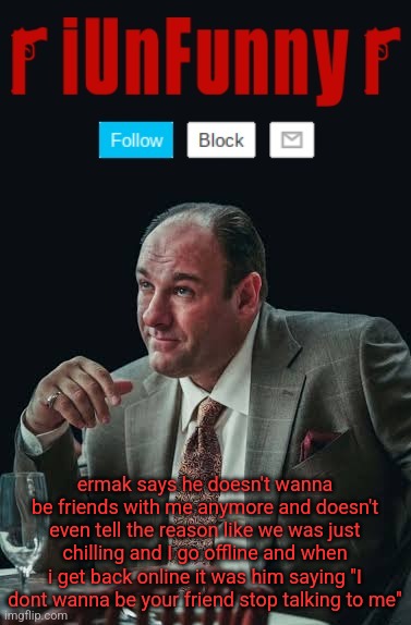 iUnFunny's Sopranos Template | ermak says he doesn't wanna be friends with me anymore and doesn't even tell the reason like we was just chilling and I go offline and when i get back online it was him saying "I dont wanna be your friend stop talking to me" | image tagged in iunfunny's sopranos template | made w/ Imgflip meme maker