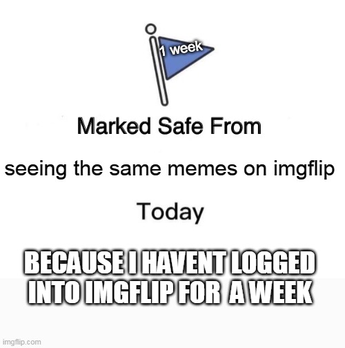 Seeing the same memes | 1 week; seeing the same memes on imgflip; BECAUSE I HAVENT LOGGED INTO IMGFLIP FOR  A WEEK | image tagged in memes,marked safe from,funny,imgflip,peace,humor | made w/ Imgflip meme maker