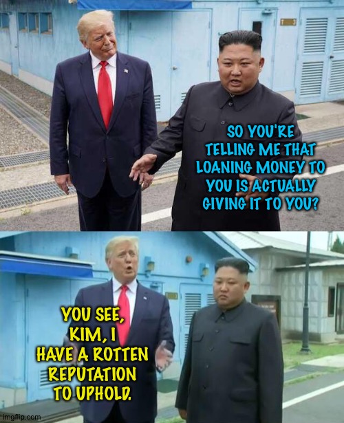Trump and Kim | SO YOU'RE TELLING ME THAT LOANING MONEY TO YOU IS ACTUALLY GIVING IT TO YOU? YOU SEE, KIM, I HAVE A ROTTEN REPUTATION TO UPHOLD. | image tagged in trump kim jong un | made w/ Imgflip meme maker