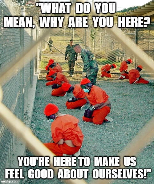 Gitmo | "WHAT  DO  YOU  MEAN,  WHY  ARE  YOU  HERE? YOU'RE  HERE TO  MAKE  US  FEEL  GOOD  ABOUT  OURSELVES!" | image tagged in war on terror | made w/ Imgflip meme maker