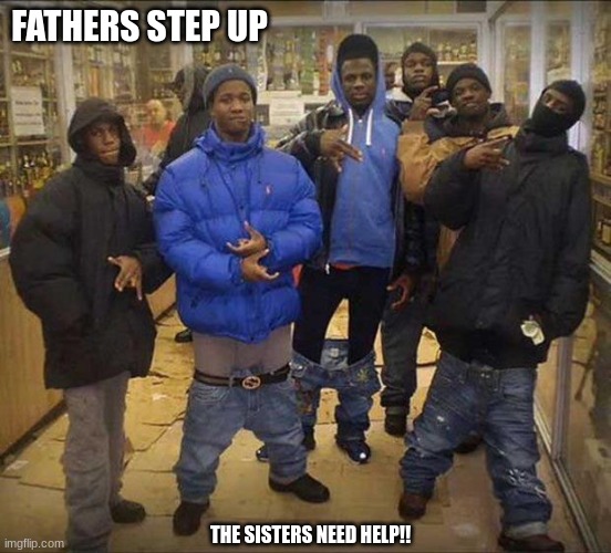 Jroc113 | FATHERS STEP UP; THE SISTERS NEED HELP!! | image tagged in gangster pants | made w/ Imgflip meme maker