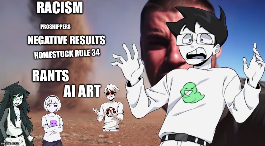 Homestuck fandom be like: | RACISM; PROSHIPPERS; NEGATIVE RESULTS; HOMESTUCK RULE 34; RANTS; AI ART | image tagged in here it comes,homestuck,sfw,memes,my memes,lol so funny | made w/ Imgflip meme maker