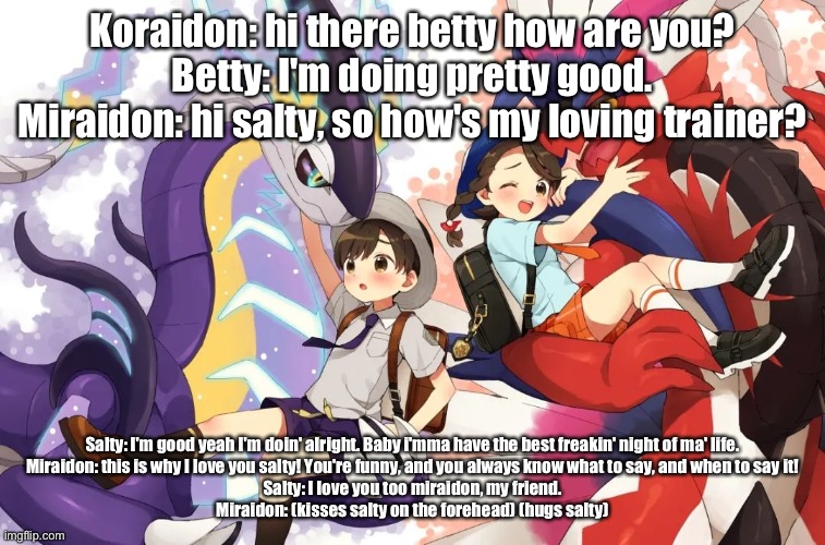 What my sister and I would go through if she caught koraidon, and I caught miraidon in real life. me = salty | Koraidon: hi there betty how are you?
Betty: I'm doing pretty good.
Miraidon: hi salty, so how's my loving trainer? Salty: I'm good yeah I'm doin' alright. Baby i'mma have the best freakin' night of ma' life.
Miraidon: this is why I love you salty! You're funny, and you always know what to say, and when to say it!
Salty: I love you too miraidon, my friend.
Miraidon: (kisses salty on the forehead) (hugs salty) | image tagged in pokemon | made w/ Imgflip meme maker