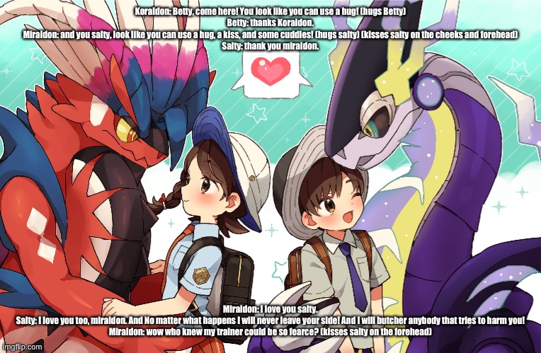 How loyal I am to miraidon | Koraidon: Betty, come here! You look like you can use a hug! (hugs Betty)
Betty: thanks Koraidon.
Miraidon: and you salty, look like you can use a hug, a kiss, and some cuddles! (hugs salty) (kisses salty on the cheeks and forehead)
Salty: thank you miraidon. Miraidon: I love you salty.
Salty: I love you too, miraidon. And No matter what happens I will never leave your side! And I will butcher anybody that tries to harm you!
Miraidon: wow who knew my trainer could be so fearce? (kisses salty on the forehead) | image tagged in pokemon | made w/ Imgflip meme maker