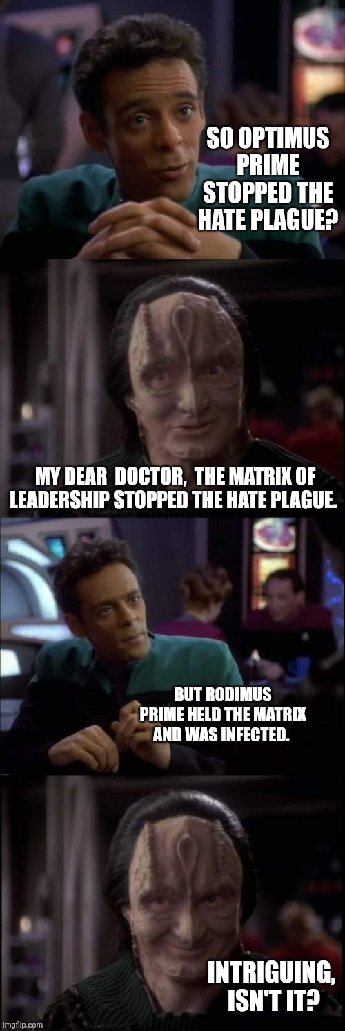 Prime Question | SO OPTIMUS PRIME STOPPED THE HATE PLAGUE? MY DEAR  DOCTOR,  THE MATRIX OF LEADERSHIP STOPPED THE HATE PLAGUE. BUT RODIMUS PRIME HELD THE MATRIX AND WAS INFECTED. INTRIGUING,  ISN'T IT? | image tagged in even the lies | made w/ Imgflip meme maker