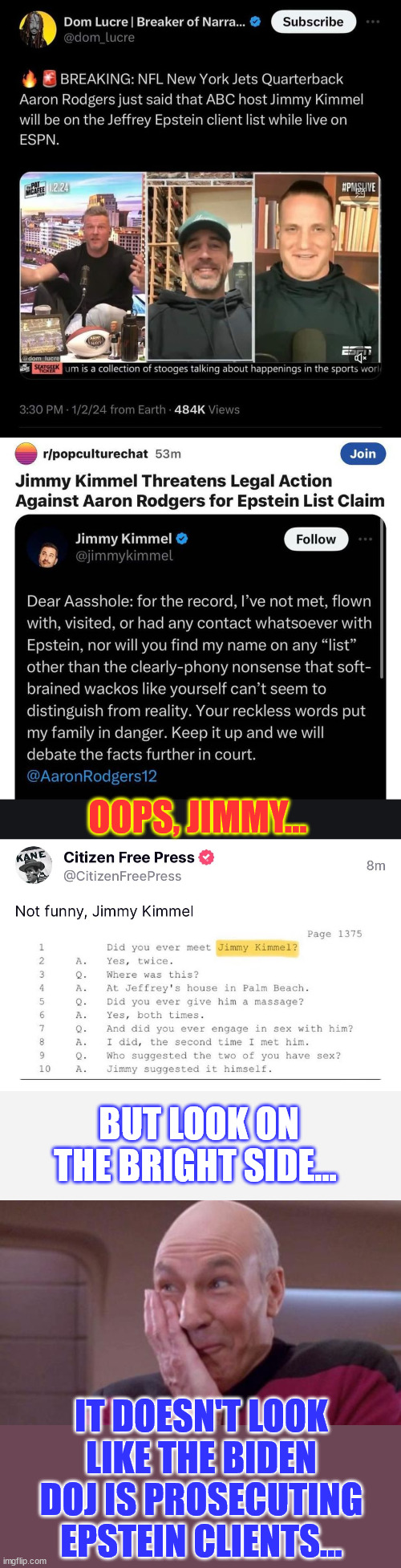 Look on the bright side Jimmy...  Your cult still loves you... | OOPS, JIMMY... BUT LOOK ON THE BRIGHT SIDE... IT DOESN'T LOOK LIKE THE BIDEN DOJ IS PROSECUTING EPSTEIN CLIENTS... | image tagged in picard oops,look on the bright side,jimmy kimmel,biden doj,not prosecuting,epstein clients | made w/ Imgflip meme maker