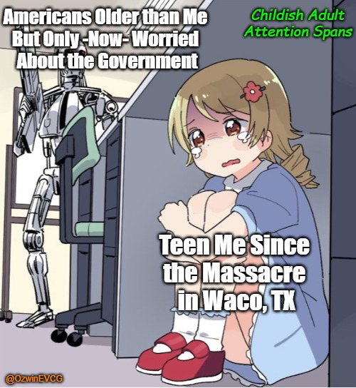 Childish Adult Attention Spans | Childish Adult Attention Spans; Americans Older than Me 

But Only -Now- Worried 

About the Government; Teen Me Since 

the Massacre 

in Waco, TX; @OzwinEVCG | image tagged in anime girl hiding from terminator,memory,tyranny,awareness,rogue gov,late wake | made w/ Imgflip meme maker