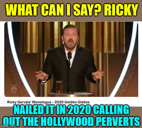 If you haven't seen it... look it up... Ricky nailed it. | WHAT CAN I SAY? RICKY; NAILED IT IN 2020 CALLING OUT THE HOLLYWOOD PERVERTS | image tagged in ricky gervais,2020,golden globe awards,calling out jeffrey epstein friends,hollywood perverts | made w/ Imgflip meme maker