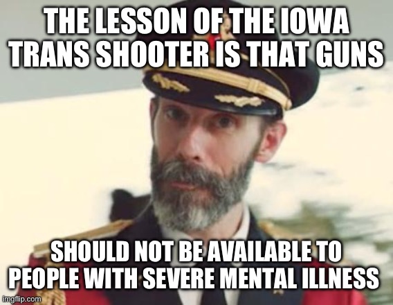 Or liberals. But I repeat myself. | THE LESSON OF THE IOWA TRANS SHOOTER IS THAT GUNS; SHOULD NOT BE AVAILABLE TO PEOPLE WITH SEVERE MENTAL ILLNESS | image tagged in captain obvious,politics,gun control,stupid liberals,mental health | made w/ Imgflip meme maker