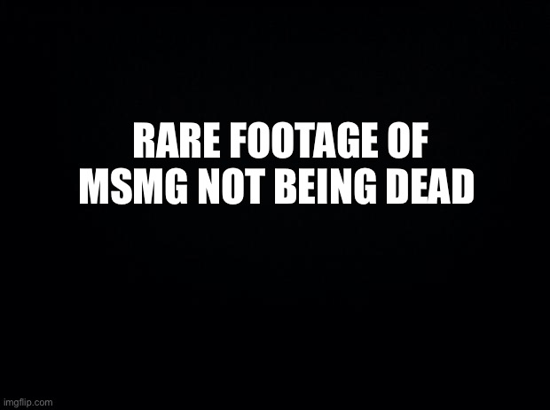 Chat is being alive today | RARE FOOTAGE OF MSMG NOT BEING DEAD | image tagged in black background | made w/ Imgflip meme maker