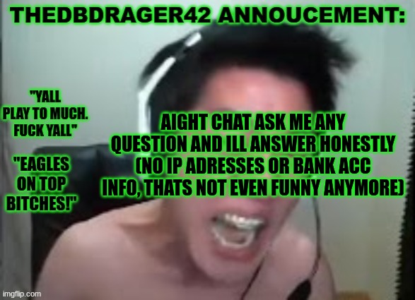 thedbdrager42s annoucement template | AIGHT CHAT ASK ME ANY QUESTION AND ILL ANSWER HONESTLY (NO IP ADRESSES OR BANK ACC INFO, THATS NOT EVEN FUNNY ANYMORE) | image tagged in thedbdrager42s annoucement template | made w/ Imgflip meme maker