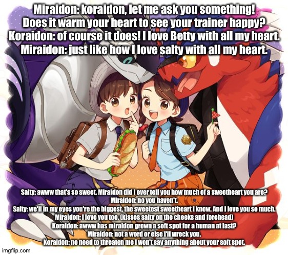 Koraidon and miraidon get together with me and my sister to have a picnic and end up sharing their soft spots | Miraidon: koraidon, let me ask you something! Does it warm your heart to see your trainer happy?
Koraidon: of course it does! I love Betty with all my heart.
Miraidon: just like how I love salty with all my heart. Salty: awww that's so sweet. Miraidon did I ever tell you how much of a sweetheart you are?
Miraidon: no you haven't.
Salty: we'll in my eyes you're the biggest, the sweetest sweetheart I know. And I love you so much.
Miraidon: I love you too. (kisses salty on the cheeks and forehead)
Koraidon: awww has miraidon grown a soft spot for a human at last?
Miraidon: not a word or else I'll wreck you.
Koraidon: no need to threaten me I won't say anything about your soft spot. | image tagged in pokemon | made w/ Imgflip meme maker