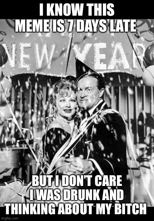 New Year's Eve meme | I KNOW THIS MEME IS 7 DAYS LATE; BUT I DON’T CARE I WAS DRUNK AND THINKING ABOUT MY BITCH | image tagged in new year's eve meme | made w/ Imgflip meme maker