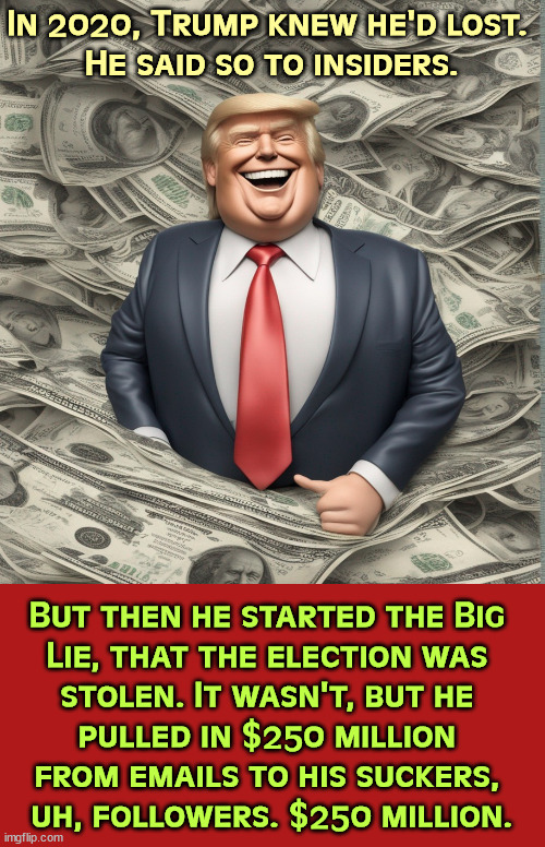 Not a bad haul for one lie. | In 2020, Trump knew he'd lost. 
He said so to insiders. But then he started the Big 
Lie, that the election was 

stolen. It wasn't, but he 
pulled in $250 million 
from emails to his suckers, 
uh, followers. $250 million. | image tagged in trump,election 2020,denier,greedy,liar,lies | made w/ Imgflip meme maker