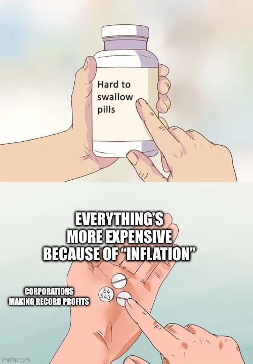 Hard To Swallow Pills | EVERYTHING’S MORE EXPENSIVE BECAUSE OF “INFLATION”; CORPORATIONS MAKING RECORD PROFITS | image tagged in memes,hard to swallow pills | made w/ Imgflip meme maker