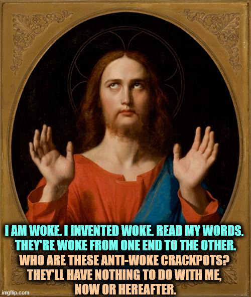 "I am Woke," he spoke. And that's no joke. | I AM WOKE. I INVENTED WOKE. READ MY WORDS. 

THEY'RE WOKE FROM ONE END TO THE OTHER. WHO ARE THESE ANTI-WOKE CRACKPOTS? 
THEY'LL HAVE NOTHING TO DO WITH ME, 
NOW OR HEREAFTER. | image tagged in annoyed jesus,woke,bible,socialism,evangelicals,florida | made w/ Imgflip meme maker