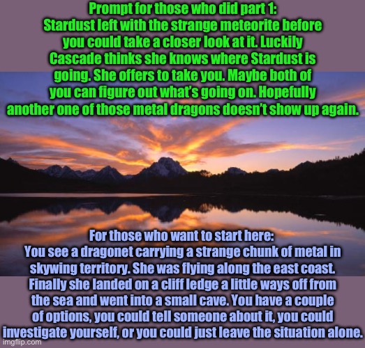 Prologue part 2. Next part will begin the story | Prompt for those who did part 1: Stardust left with the strange meteorite before you could take a closer look at it. Luckily Cascade thinks she knows where Stardust is going. She offers to take you. Maybe both of you can figure out what’s going on. Hopefully another one of those metal dragons doesn’t show up again. For those who want to start here: 
You see a dragonet carrying a strange chunk of metal in skywing territory. She was flying along the east coast. Finally she landed on a cliff ledge a little ways off from the sea and went into a small cave. You have a couple of options, you could tell someone about it, you could investigate yourself, or you could just leave the situation alone. | image tagged in mountain_sunset | made w/ Imgflip meme maker