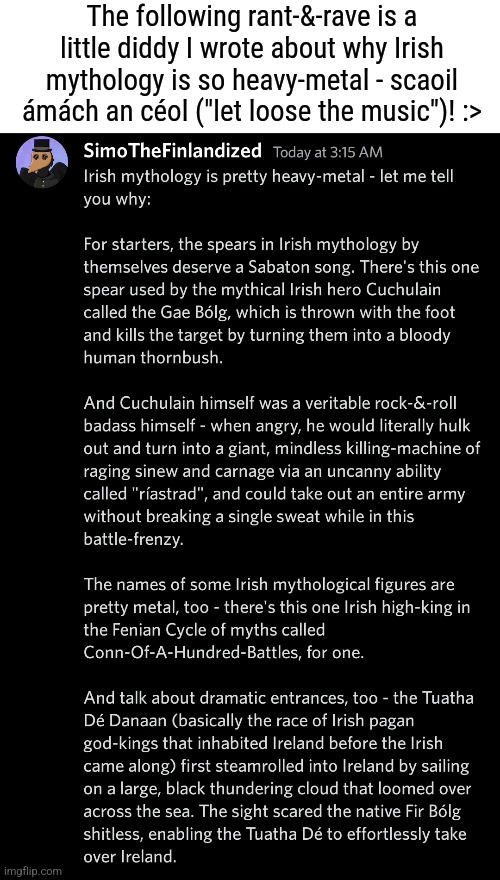 You may want to indulge in reading up on Irish mythology after reading this post :> | The following rant-&-rave is a little diddy I wrote about why Irish mythology is so heavy-metal - scaoil ámách an céol ("let loose the music")! :> | image tagged in simothefinlandized,ireland,mythology,essay,rants | made w/ Imgflip meme maker