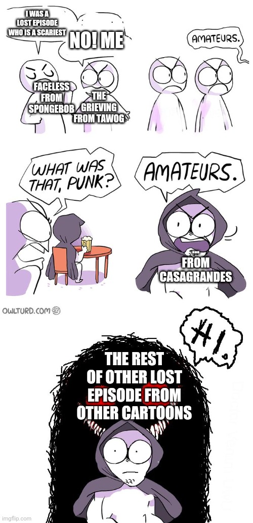 The family of lost episodes! | I WAS A LOST EPISODE WHO IS A SCARIEST; NO! ME; FACELESS FROM SPONGEBOB; THE GRIEVING FROM TAWOG; ... FROM CASAGRANDES; THE REST OF OTHER LOST EPISODE FROM OTHER CARTOONS | image tagged in amateurs 3 0,scary,cartoon | made w/ Imgflip meme maker