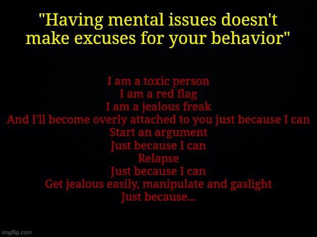 Black background | "Having mental issues doesn't make excuses for your behavior"; I am a toxic person
I am a red flag
I am a jealous freak
And I'll become overly attached to you just because I can
Start an argument
Just because I can
Relapse
Just because I can
Get jealous easily, manipulate and gaslight
Just because... | image tagged in black background | made w/ Imgflip meme maker