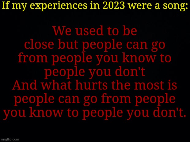 Black background | If my experiences in 2023 were a song:; We used to be close but people can go from people you know to people you don't
And what hurts the most is people can go from people you know to people you don't. | image tagged in black background | made w/ Imgflip meme maker