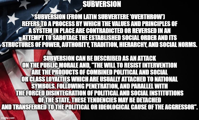 Subversion defined | SUBVERSION; SUBVERSION (FROM LATIN SUBVERTERE 'OVERTHROW') REFERS TO A PROCESS BY WHICH THE VALUES AND PRINCIPLES OF A SYSTEM IN PLACE ARE CONTRADICTED OR REVERSED IN AN ATTEMPT TO SABOTAGE THE ESTABLISHED SOCIAL ORDER AND ITS STRUCTURES OF POWER, AUTHORITY, TRADITION, HIERARCHY, AND SOCIAL NORMS. SUBVERSION CAN BE DESCRIBED AS AN ATTACK ON THE PUBLIC MORALE AND, "THE WILL TO RESIST INTERVENTION ARE THE PRODUCTS OF COMBINED POLITICAL AND SOCIAL OR CLASS LOYALTIES WHICH ARE USUALLY ATTACHED TO NATIONAL SYMBOLS. FOLLOWING PENETRATION, AND PARALLEL WITH THE FORCED DISINTEGRATION OF POLITICAL AND SOCIAL INSTITUTIONS OF THE STATE, THESE TENDENCIES MAY BE DETACHED AND TRANSFERRED TO THE POLITICAL OR IDEOLOGICAL CAUSE OF THE AGGRESSOR". | image tagged in subversion,treason,betrayal,invasion | made w/ Imgflip meme maker