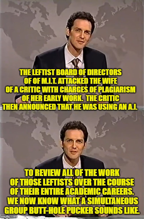 It never occurred to those leftist in control of M.I.T. that this could backfire on them. | THE LEFTIST BOARD OF DIRECTORS OF OF M.I.T. ATTACKED THE WIFE OF A CRITIC WITH CHARGES OF PLAGIARISM OF HER EARLY WORK.  THE CRITIC THEN ANNOUNCED THAT HE WAS USING AN A.I. TO REVIEW ALL OF THE WORK OF THOSE LEFTISTS OVER THE COURSE OF THEIR ENTIRE ACADEMIC CAREERS.  WE NOW KNOW WHAT A SIMULTANEOUS GROUP BUTT-HOLE PUCKER SOUNDS LIKE. | image tagged in weekend update with norm | made w/ Imgflip meme maker