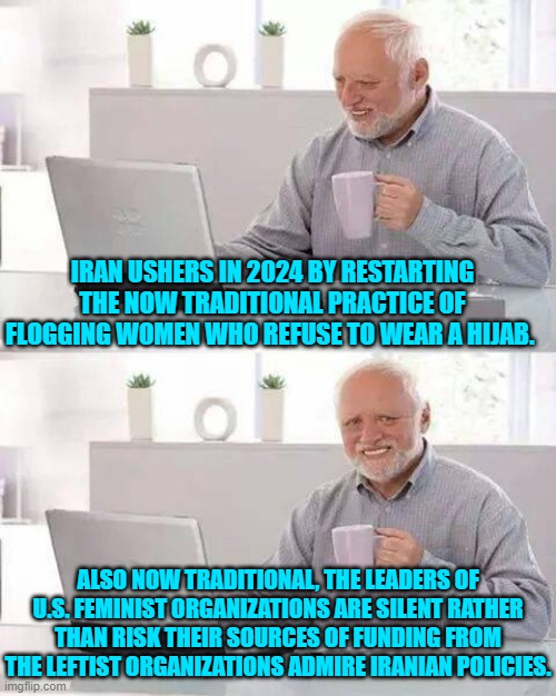 Interesting times, eh? | IRAN USHERS IN 2024 BY RESTARTING THE NOW TRADITIONAL PRACTICE OF FLOGGING WOMEN WHO REFUSE TO WEAR A HIJAB. ALSO NOW TRADITIONAL, THE LEADERS OF U.S. FEMINIST ORGANIZATIONS ARE SILENT RATHER THAN RISK THEIR SOURCES OF FUNDING FROM THE LEFTIST ORGANIZATIONS ADMIRE IRANIAN POLICIES. | image tagged in yep | made w/ Imgflip meme maker