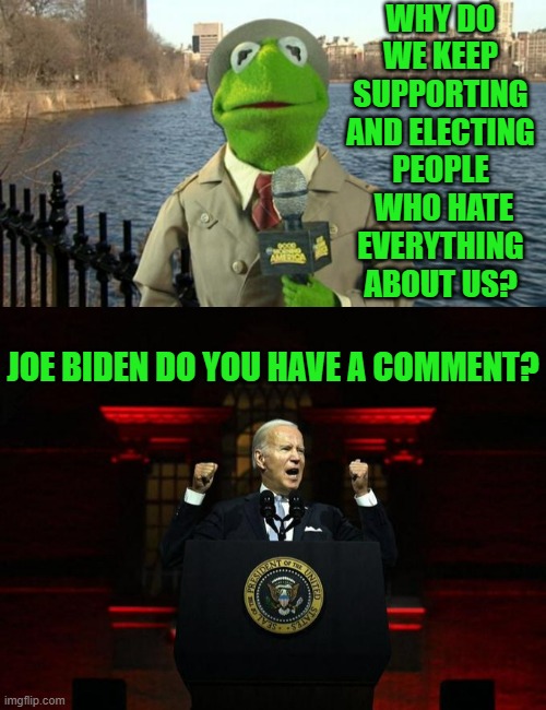 A Valid Question | WHY DO WE KEEP SUPPORTING AND ELECTING PEOPLE  WHO HATE EVERYTHING ABOUT US? JOE BIDEN DO YOU HAVE A COMMENT? | image tagged in kermit news report,support,election,i hate you,joe biden,comment | made w/ Imgflip meme maker