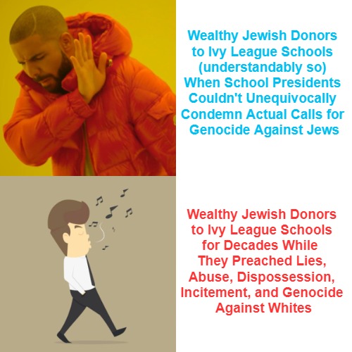 What's Good for the Jews = Good for the Highlanders | Wealthy Jewish Donors 

to Ivy League Schools 

(understandably so) 

When School Presidents 

Couldn't Unequivocally 

Condemn Actual Calls for 

Genocide Against Jews; Wealthy Jewish Donors 

to Ivy League Schools 

for Decades While  

They Preached Lies, 

Abuse, Dispossession, 

Incitement, and Genocide 

Against Whites | image tagged in antiwhite double standars,drake hotline bling,whistling,harvard is gay,one or more puns intended,ivy league controversies | made w/ Imgflip meme maker