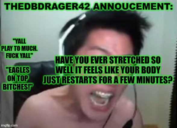 thedbdrager42s annoucement template | HAVE YOU EVER STRETCHED SO WELL IT FEELS LIKE YOUR BODY JUST RESTARTS FOR A FEW MINUTES? | image tagged in thedbdrager42s annoucement template | made w/ Imgflip meme maker