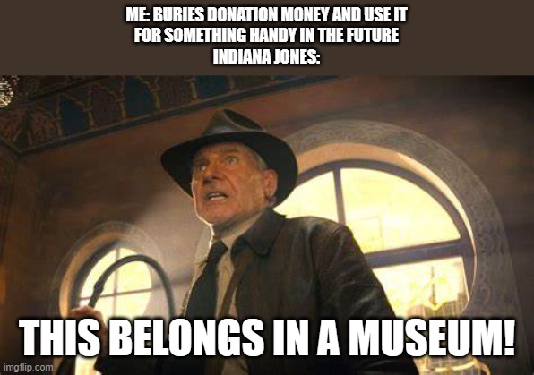 Same Old Indiana Jones out of the nursing home. | ME: BURIES DONATION MONEY AND USE IT
FOR SOMETHING HANDY IN THE FUTURE
INDIANA JONES:; THIS BELONGS IN A MUSEUM! | image tagged in indiana jones,lol | made w/ Imgflip meme maker