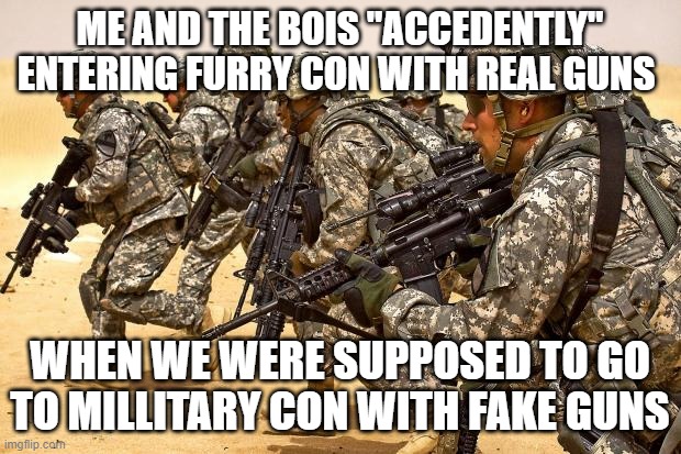 anti furries | ME AND THE BOIS "ACCEDENTLY" ENTERING FURRY CON WITH REAL GUNS; WHEN WE WERE SUPPOSED TO GO TO MILLITARY CON WITH FAKE GUNS | image tagged in military,anti furry,me and the boys | made w/ Imgflip meme maker