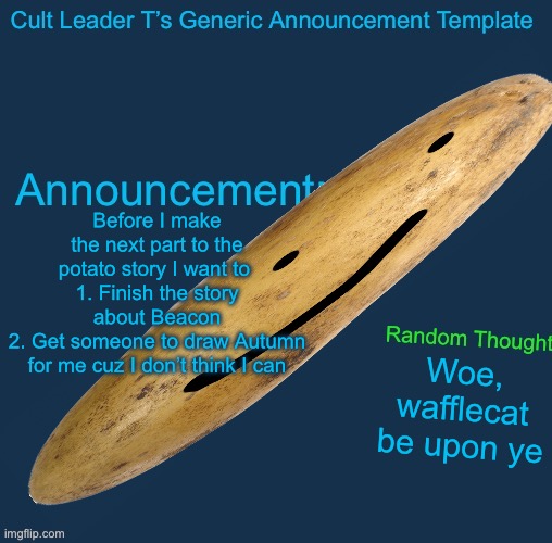 Potato is back | Before I make the next part to the potato story I want to 
1. Finish the story about Beacon
2. Get someone to draw Autumn for me cuz I don’t think I can; Woe, wafflecat be upon ye | image tagged in cult leader template | made w/ Imgflip meme maker