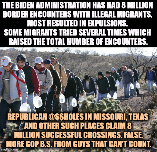 Republicans are using phony numbers. They can never be honest. | THE BIDEN ADMINISTRATION HAS HAD 8 MILLION 
BORDER ENCOUNTERS WITH ILLEGAL MIGRANTS. 
MOST RESULTED IN EXPULSIONS. 
SOME MIGRANTS TRIED SEVERAL TIMES WHICH 
RAISED THE TOTAL NUMBER OF ENCOUNTERS. REPUBLICAN @$$HOLES IN MISSOURI, TEXAS 
AND OTHER SUCH PLACES CLAIM 8 
MILLION SUCCESSFUL CROSSINGS. FALSE. MORE GOP B.S. FROM GUYS THAT CAN'T COUNT. | image tagged in illegal immigrants crossing border,immigration,secure the border,border | made w/ Imgflip meme maker