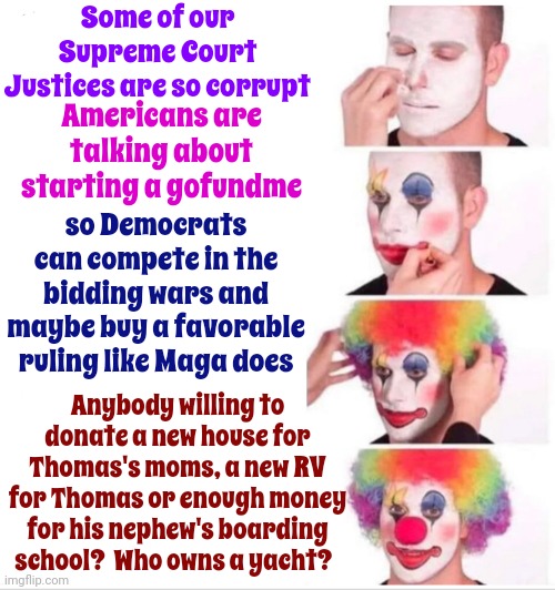 The Federalist Society's Bought And Paid For Supreme Court Majority Where ~ Whomever Obtains The Highest Bid ~ Wins | Some of our Supreme Court Justices are so corrupt; Americans are talking about starting a gofundme; so Democrats can compete in the bidding wars and maybe buy a favorable ruling like Maga does; Anybody willing to donate a new house for Thomas's moms, a new RV for Thomas or enough money for his nephew's boarding school?  Who owns a yacht? | image tagged in memes,clown applying makeup,corrupt justices,scumbag trump,scumbag maga,supreme court | made w/ Imgflip meme maker